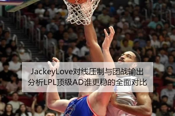 JackeyLove对线压制与团战输出分析LPL顶级AD谁更稳的全面对比