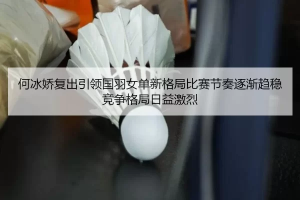 何冰娇复出引领国羽女单新格局比赛节奏逐渐趋稳竞争格局日益激烈