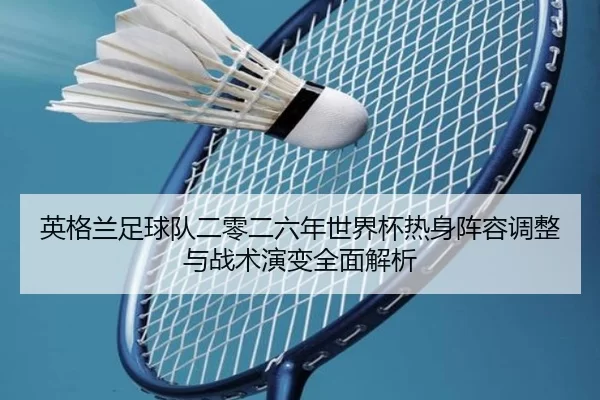 英格兰足球队二零二六年世界杯热身阵容调整与战术演变全面解析